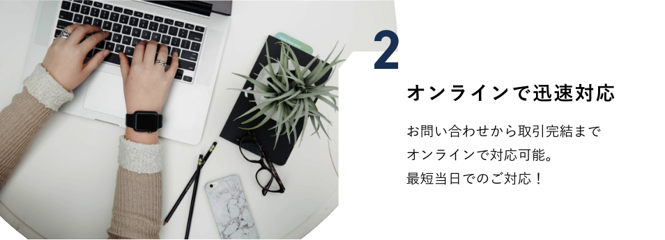 オンラインで迅速対応　お問い合わせから取引完結までオンラインで対応可能。最短当日でのご対応！