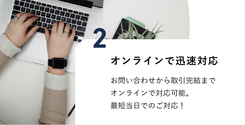 オンラインで迅速対応　お問い合わせから取引完結までオンラインで対応可能。最短当日でのご対応！