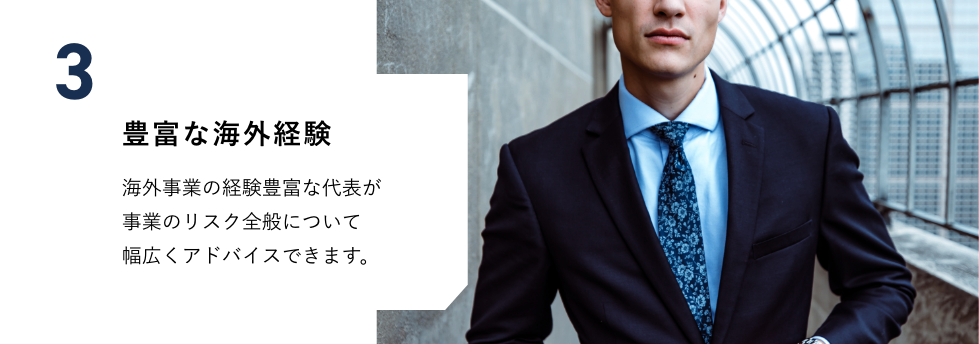 豊富な海外経験　海外事業の経験豊富な代表が事業のリスク全般について幅広くアドバイスできます。