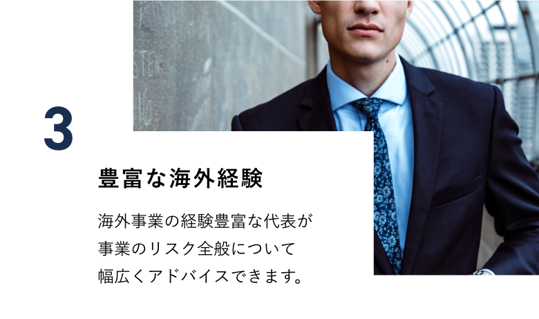 豊富な海外経験　海外事業の経験豊富な代表が事業のリスク全般について幅広くアドバイスできます。