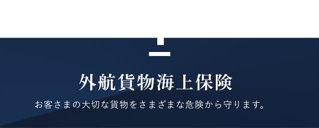 外航貨物海上保険　お客様の大切な貨物をさまざまな危険から守ります。